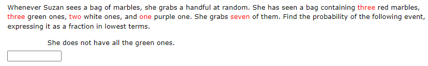 Whenever Suzan sees a bag of marbles, she grabs a handful at random. She has seen a bag containing three red marbles,
three green ones, two white ones, and one purple one. She grabs seven of them. Find the probability of the following event,
expressing it as a fraction in lowest terms.
She does not have all the green ones.