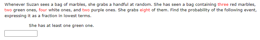 Whenever Suzan sees a bag of marbles, she grabs a handful at random. She has seen a bag containing three red marbles,
two green ones, four white ones, and two purple ones. She grabs eight of them. Find the probability of the following event,
expressing it as a fraction in lowest terms.
She has at least one green one.