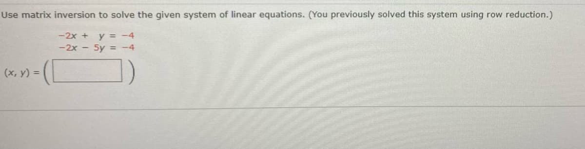 Use matrix inversion to solve the given system of linear equations. (You previously solved this system using row reduction.)
-2x + y = -4
-2x - 5y = -4
(x, y) =
