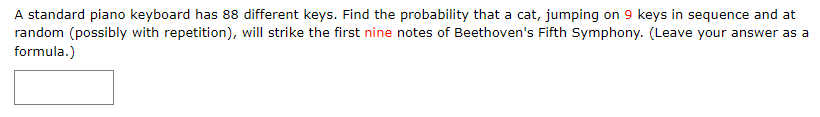 A standard piano keyboard has 88 different keys. Find the probability that a cat, jumping on 9 keys in sequence and at
random (possibly with repetition), will strike the first nine notes of Beethoven's Fifth Symphony. (Leave your answer as a
formula.)