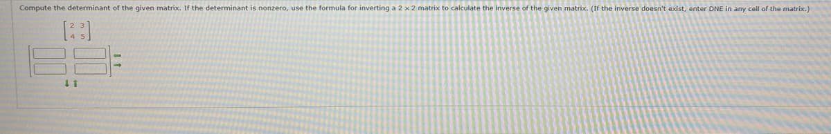 Compute the determinant of the given matrix. If the determinant is nonzero, use the formula for inverting a 2 x 2 matrix to calculate the inverse of the given matrix. (If the inverse doesn't exist, enter DNE in any cell of the matrix.)
[23]
↓ 1