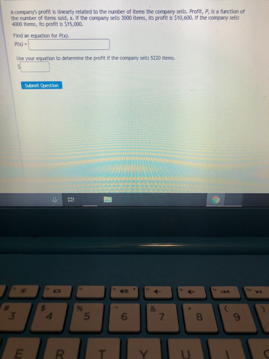 A company's profit is linearly related to the number of items the company sells. Profit, P, is a function of
the number of items sold, x. If the company sells 3000 items, its profit is $10,600. If the company sells
4000 items, its profit is $15,000.
Find an equation for P(x).
P(x) =
Use your equation to determine the profit if the company sells 5220 items.
Submit Question
米
ho
144
&
5
6.
7.
CO
96
R.
近
4
2
3
