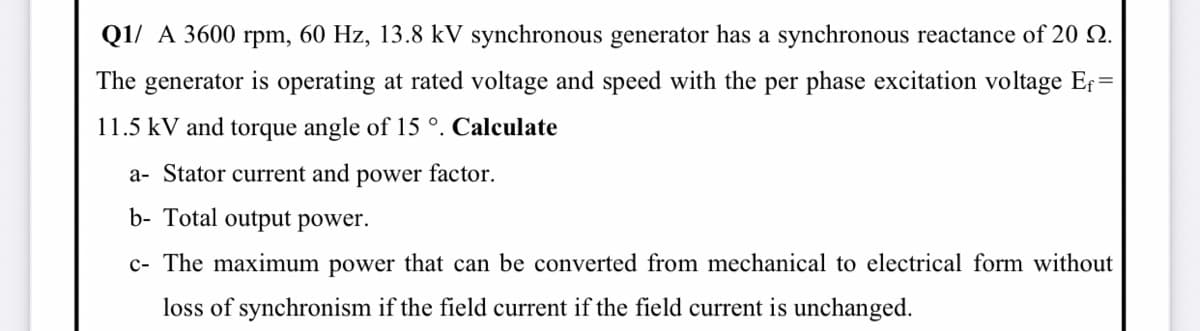 Q1/ A 3600 rpm, 60 Hz, 13.8 kV synchronous generator has a synchronous reactance of 20 2.
The generator is operating at rated voltage and speed with the per phase excitation voltage Er=
11.5 kV and torque angle of 15 °. Calculate
a- Stator current and power factor.
b- Total output power.
c- The maximum power that can be converted from mechanical to electrical form without
loss of synchronism if the field current if the field current is unchanged.
