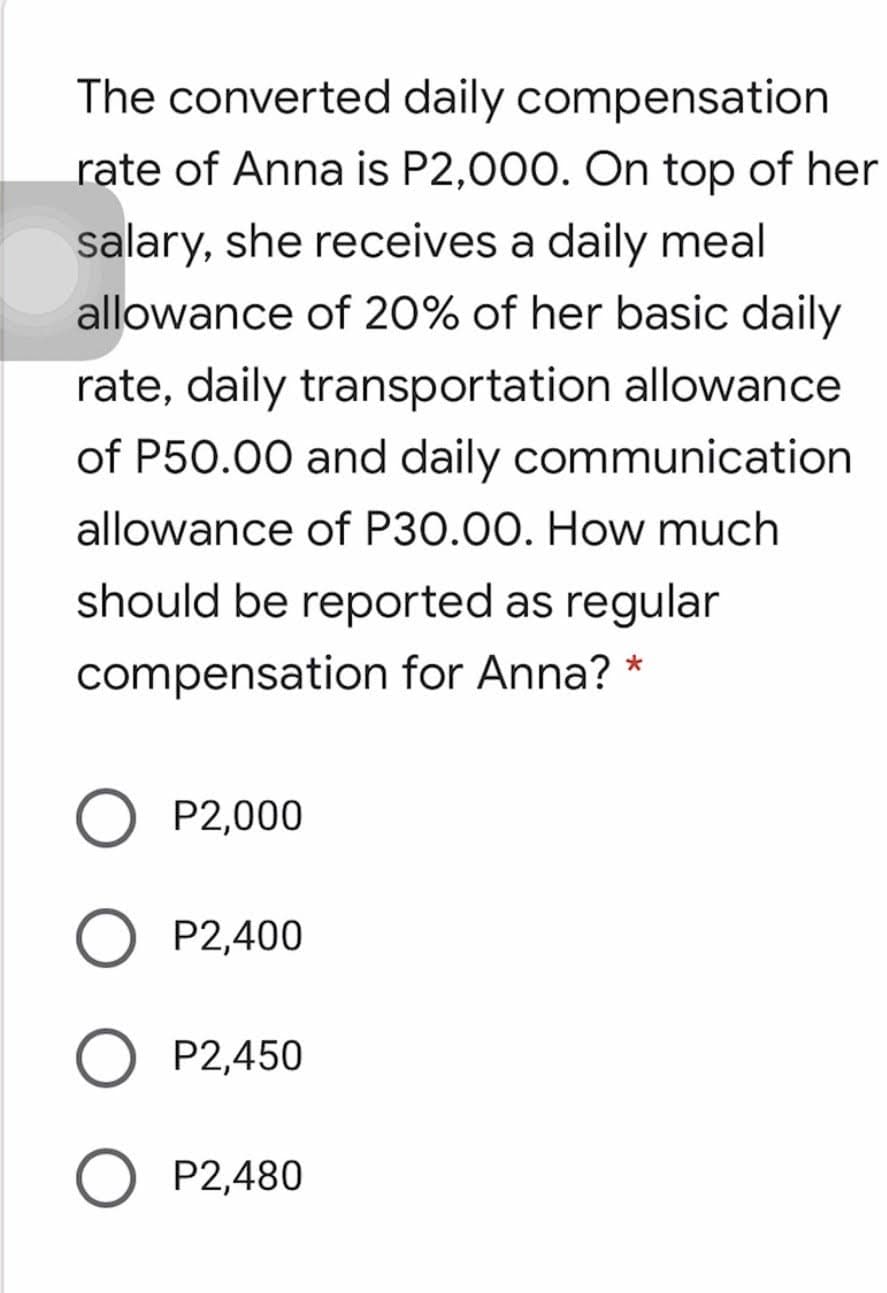 The converted daily compensation
rate of Anna is P2,000. On top of her
salary, she receives a daily meal
allowance of 20% of her basic daily
rate, daily transportation allowance
of P50.00 and daily communication
allowance of P30.00. How much
should be reported as regular
compensation for Anna? *
O P2,000
P2,400
P2,450
P2,480
