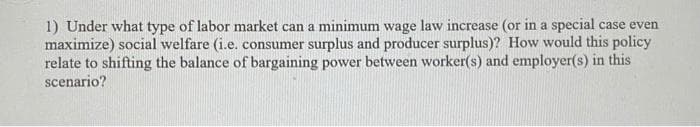 1) Under what type of labor market can a minimum wage law increase (or in a special case ever
maximize) social welfare (i.e. consumer surplus and producer surplus)? How would this policy
relate to shifting the balance of bargaining power between worker(s) and employer(s) in this
scenario?
ven
