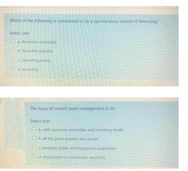 Which of the following is considered to be a spontaneous source of financing?
Select one:
a. Accounts receivable
O b. Accounts payable
Oc Operating leases
O d. Inventory
The focus of current asset management is on:
Select one:
a. cash, accounts receivable. and inventory levels.
O b. all the given answers are correct.
c. property, plant. and equipment acquisition.
O d. investments in marketable securities.
