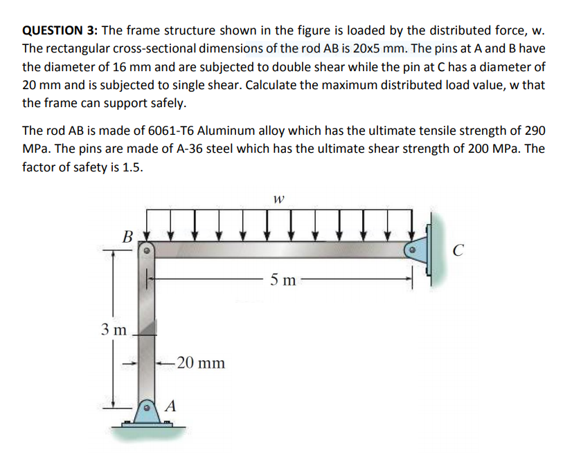 QUESTION 3: The frame structure shown in the figure is loaded by the distributed force, w.
The rectangular cross-sectional dimensions of the rod AB is 20x5 mm. The pins at A and B have
the diameter of 16 mm and are subjected to double shear while the pin at C has a diameter of
20 mm and is subjected to single shear. Calculate the maximum distributed load value, w that
the frame can support safely.
The rod AB is made of 6061-T6 Aluminum alloy which has the ultimate tensile strength of 290
MPa. The pins are made of A-36 steel which has the ultimate shear strength of 200 MPa. The
factor of safety is 1.5.
В
C
5 m
3 m
-20 mm
A
