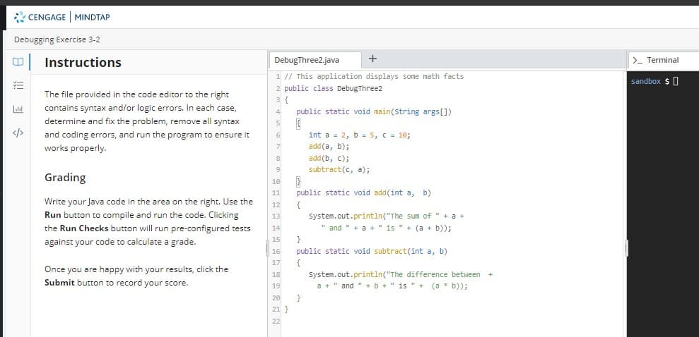 CENGAGE MINDTAP
Debugging Exercise 3-2
Instructions
DebugThree2.java
>- Terminal
1 // This application displays some math facts
2 public class DebugThree2
3 {
sandbox $0
The file provided in the code editor to the right
contains syntax and/or logic errors. In each case,
4
public static void main(string args[])
determine and fix the problem, remove all syntax
</>
int a = 2, b = 5, C= 10;
add(a, b);
add (b, c);
and coding errors, and run the program to ensure it
works properly.
7
subtract(c, a);
Grading
10
11
public static void add(int a, b)
Write your Java code in the area on the right. Use the
12
Run button to compile and run the code. Clicking
System.out.printin("The sum of " + a +
" and " + a +" is " + (a + b));
13
the Run Checks button will run pre-configured tests
14
against your code to calculate a grade.
15
}
public static void subtract(int a, b)
16
17
{
Once you are happy with your results, click the
Submit button to record your score.
18
System.out.println("The difference between
a + " and " +b +" is " + (a * b));
19
20
21 }
22
