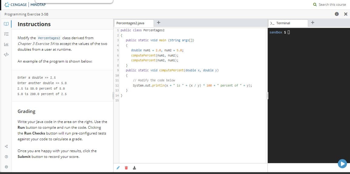 * CENGAGE MINDTAP
Q Search this course
Programming Exercise 3-5B
|Instructions
>- Terminal
Percentages2.java
+
1 public class Percentages2
sandbox $0
2 {
Modify the Percentages2 class derived from
public static void main (string args[])
Chapter 3 Exercise 5A to accept the values of the two
doubles from a user at runtime.
Llal
{
4
double numi = 2.0, num2 = 5.0;
</>
computePercent(num1, num2);
An example of the program is shown below:
computePercent (num2, num1);
8
9
public static void computePercent (double x, double y)
{
// Modify the code below
System.out.println(x + " is " + (x / y) * 100 + " percent of " + y);
10
Enter a double >> 2.5
11
Enter another double >> 5.0
12
2.5 is 50.0 percent of 5.0
13
5.0 is 200.0 percent of 2.5
14 }
15
Grading
Write your Java code in the area on the right. Use the
Run button to compile and run the code. Clicking
the Run Checks button will run pre-configured tests
against your code to calculate a grade.
Once you are happy with your results, click the
Submit button to record your score.
