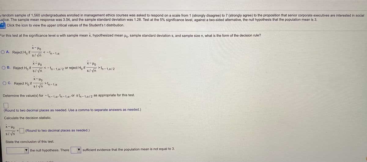 A random sample of 1,560 undergraduates enrolled in management ethics courses was asked to respond on a scale from 1 (strongly disagree) to 7 (strongly agree) to the proposition that senior corporate executives are interested in social
uetice. The sample mean response was 3.04, and the sample standard deviation was 1.28. Test at the 5% significance level, against a two-sided alternative, the null hypothesis that the population mean is 3.
Click the icon to view the upper critical values of the Student's t distribution.
For this test at the significance level a with sample mean x, hypothesized mean Ho, sample standard deviation s, and sample size n, what is the form of the decision rule?
メーPO
O A. Reject H, if
< - tn - 1,a
s/vn
メーPO
x- Ho
O B. Reject H, if
s/ Vn
>tn-1,a/2
s/ yn
< -tn- 1,a/2 or reject Ho if
xー Po
O C. Reject H, if
s/ Vnh-1,a
Determine the value(s) for - tn– 1.a, tn- 1,a, or ±tn- 1,a/2 as appropriate for this test.
(Round to two decimal places as needed. Use a comma to separate answers as needed.)
Calculate the decision statistic.
Xー Ho
(Round to two decimal places as needed.)
%3D
s/ Vn
State the conclusion of this test.
V the null hypothesis. There
sufficient evidence that the population mean is not equal to 3.
