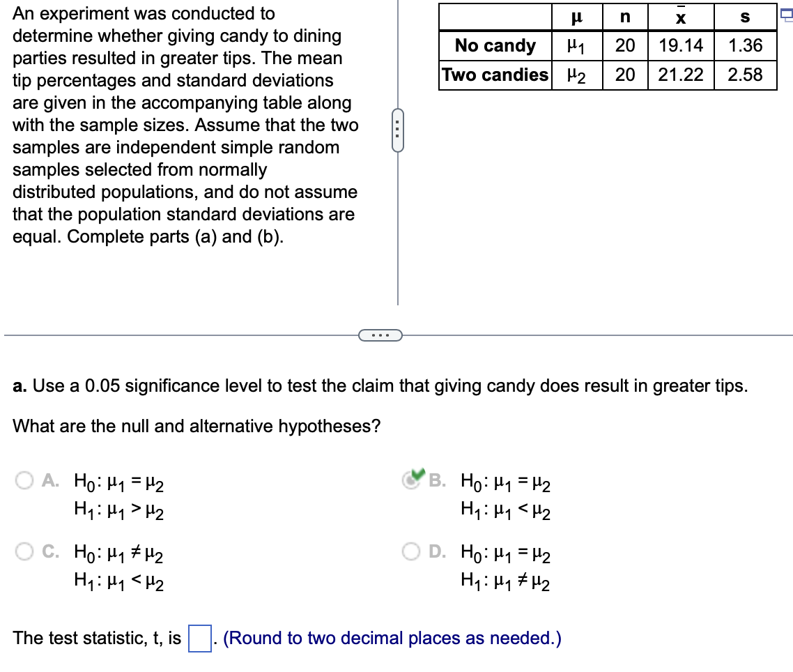 An experiment was conducted to
determine whether giving candy to dining
parties resulted in greater tips. The mean
tip percentages and standard deviations
are given in the accompanying table along
with the sample sizes. Assume that the two
samples are independent simple random
samples selected from normally
distributed populations, and do not assume
that the population standard deviations are
equal. Complete parts (a) and (b).
A. Ho: M₁ = ¹₂
H₁: H₁ H₂
C. Ho: H₁ H₂
H₁: M₁ <H₂
C
The test statistic, t, is
a. Use a 0.05 significance level to test the claim that giving candy does result in greater tips.
What are the null and alternative hypotheses?
No candy
Two candies 2
B. Ho: ₁ = ₂
H₁: H₁ H₂
EF
D. Ho: M₁ = ₂
H₁: H₁ H₂
(Round to two decimal places as needed.)
n
X
H₁ 20 19.14
20
S
1.36
21.22 2.58
0