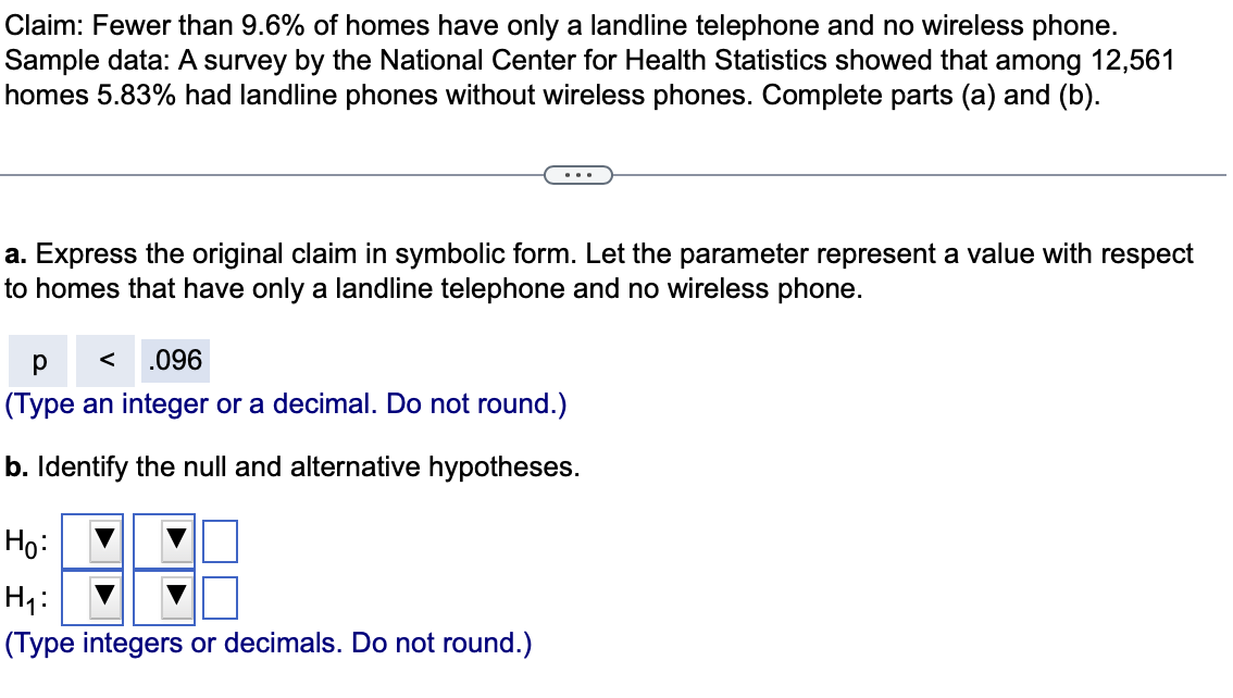 Claim: Fewer than 9.6% of homes have only a landline telephone and no wireless phone.
Sample data: A survey by the National Center for Health Statistics showed that among 12,561
homes 5.83% had landline phones without wireless phones. Complete parts (a) and (b).
a. Express the original claim in symbolic form. Let the parameter represent a value with respect
to homes that have only a landline telephone and no wireless phone.
p <
р
.096
(Type an integer or a decimal. Do not round.)
b. Identify the null and alternative hypotheses.
Ho:
H₁:
(Type integers or decimals. Do not round.)