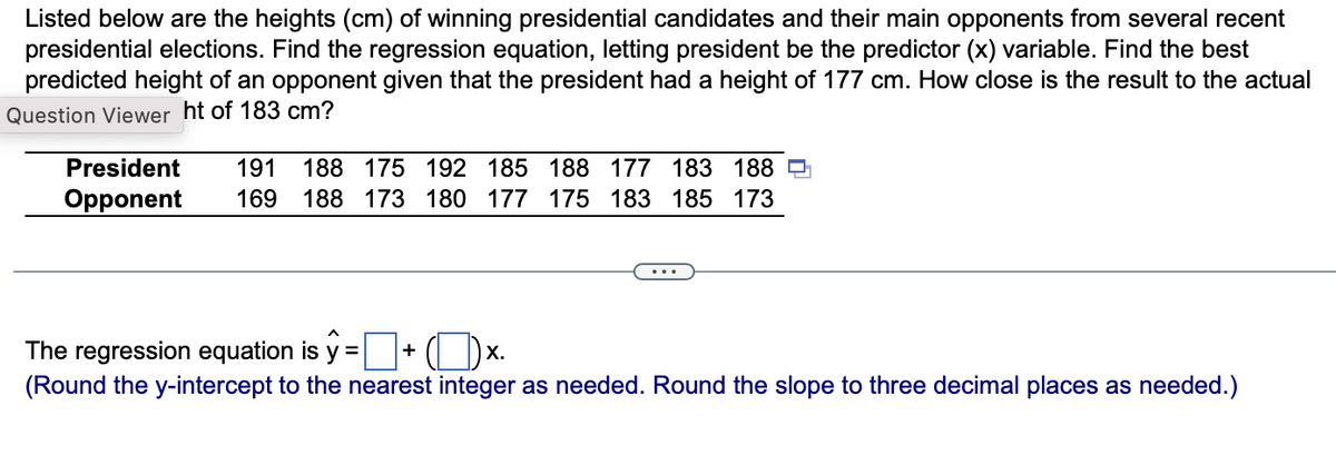 Listed below are the heights (cm) of winning presidential candidates and their main opponents from several recent
presidential elections. Find the regression equation, letting president be the predictor (x) variable. Find the best
predicted height of an opponent given that the president had a height of 177 cm. How close is the result to the actual
Question Viewer ht of 183 cm?
191 188 175 192 185 188 177 183 188
President
Opponent 169 188 173 180 177 175 183 185 173
...
The regression equation is y = +
X.
(Round the y-intercept to the nearest integer as needed. Round the slope to three decimal places as needed.)