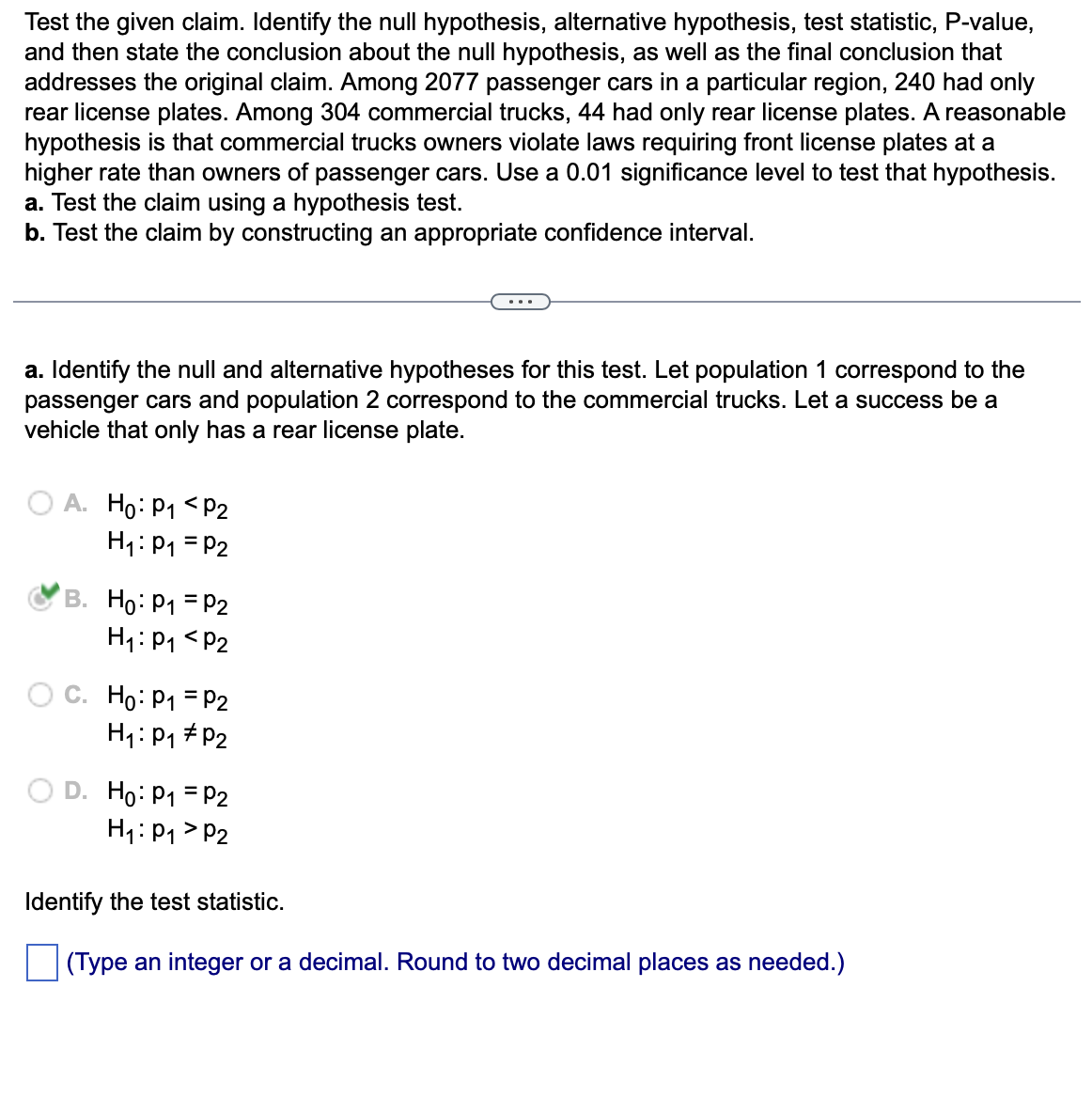 Test the given claim. Identify the null hypothesis, alternative hypothesis, test statistic, P-value,
and then state the conclusion about the null hypothesis, as well as the final conclusion that
addresses the original claim. Among 2077 passenger cars in a particular region, 240 had only
rear license plates. Among 304 commercial trucks, 44 had only rear license plates. A reasonable
hypothesis is that commercial trucks owners violate laws requiring front license plates at a
higher rate than owners of passenger cars. Use a 0.01 significance level to test that hypothesis.
a. Test the claim using a hypothesis test.
b. Test the claim by constructing an appropriate confidence interval.
a. Identify the null and alternative hypotheses for this test. Let population 1 correspond to the
passenger cars and population 2 correspond to the commercial trucks. Let a success be a
vehicle that only has a rear license plate.
A. Ho: P₁ <P2
H₁: P₁ = P2
B. Ho: P₁ = P2
H₁: P₁ P2
OC. Ho: P1
H₁: P₁
P2
P2
D. Ho: P₁ = P2
H₁: P₁ P2
Identify the test statistic.
(Type an integer or a decimal. Round to two decimal places as needed.)