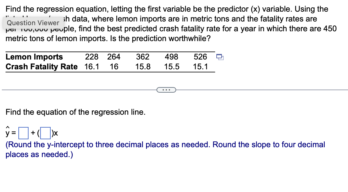 Find the regression equation, letting the first variable be the predictor (x) variable. Using the
sh data, where lemon imports are in metric tons and the fatality rates are
per te, ouple, find the best predicted crash fatality rate for a year in which there are 450
metric tons of lemon imports. Is the prediction worthwhile?
Question Viewer
Lemon Imports
228 264 362 498
Crash Fatality Rate 16.1 16 15.8 15.5
526
15.1
Find the equation of the regression line.
ŷ=+x
(Round the y-intercept to three decimal places as needed. Round the slope to four decimal
places as needed.)