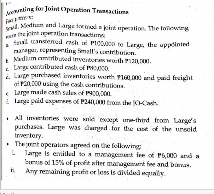 Accounting for Joint Operation Transactions
Small, Medium and Large formed a joint operation. The following
Fact pattern:
Copall, Medium and Large formed a joint operation. The following
were the joint operation transactions:
Small transferred cash of P100,000 to Large, the appóinted
manager, representing Small's contribution.
Medium contributed inventories worth P120,000.
. Large contributed cash of P80,000.
d. Large purchased inventories worth P160,000 and paid freight
of P20,000 using the cash contributions.
e. Large made cash sales of P900,000.
f. Large paid expenses of P240,000 from the JO-Cash.
a.
All inventories were sold 'except one-third from Large's
purchases. Large was charged for the cost of the unsold
inventory.
The joint operators agreed on the following:
i.
Large is entitled to à management fee of P6,000 and a
bonus of 15% of profit after management fee and bonus.
Any remaining profit or loss is divided equally.
ii.
