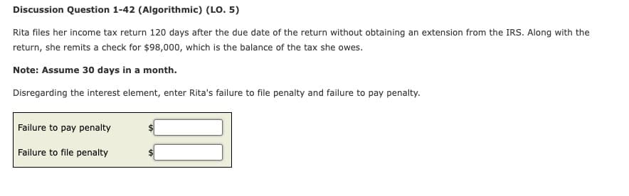 Discussion Question 1-42 (Algorithmic) (LO. 5)
Rita files her income tax return 120 days after the due date of the return without obtaining an extension from the IRS. Along with the
return, she remits a check for $98,000, which is the balance of the tax she owes.
Note: Assume 30 days in a month.
Disregarding the interest element, enter Rita's failure to file penalty and failure to pay penalty.
Failure to pay penalty
Failure to file penalty