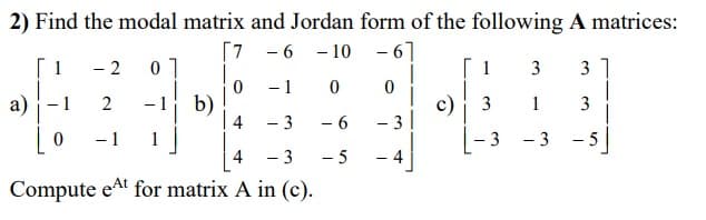 2) Find the modal matrix and Jordan form of the following A matrices:
[7 -6
-10 -6]
[1
0
- 1
0
0
a)
2 01
- 1
0
2
- 1
b)
4
-3
4
- 3
Compute et for matrix A in (c).
- 6
- 5
-
A
c)
1
3
3
3
1
- 3
-
31
3