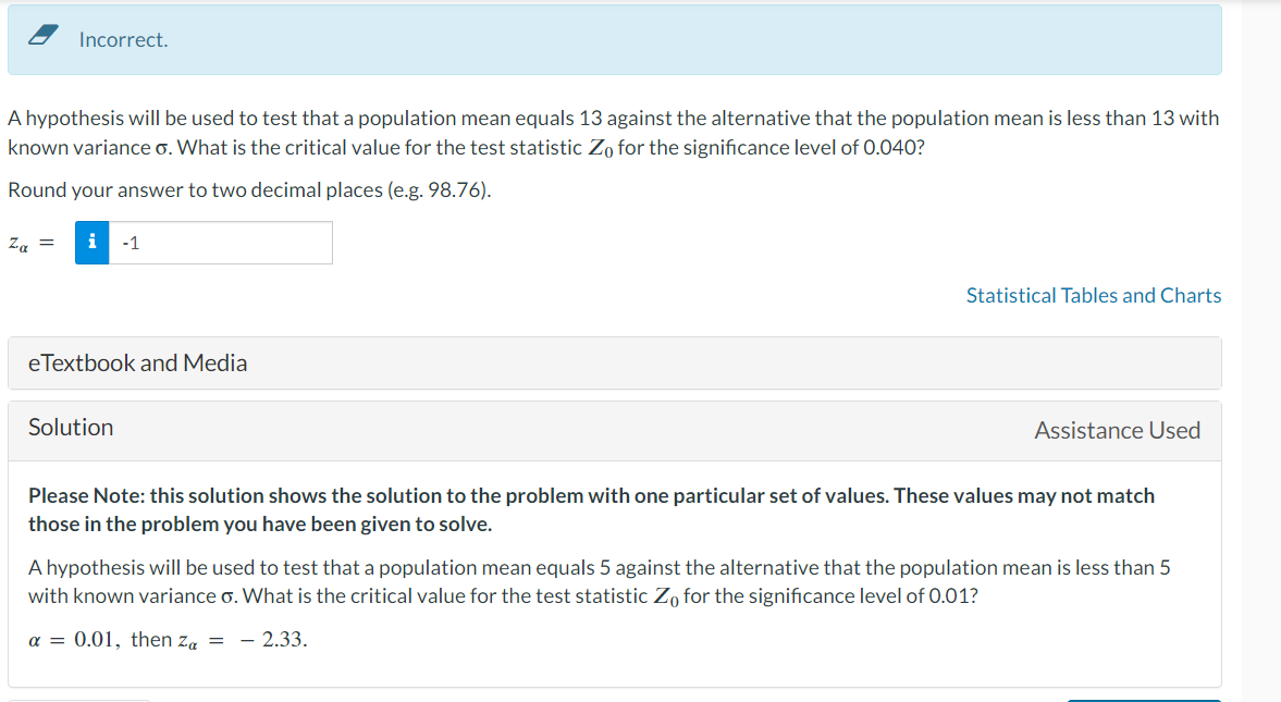 Incorrect.
A hypothesis will be used to test that a population mean equals 13 against the alternative that the population mean is less than 13 with
known variance o. What is the critical value for the test statistic Zo for the significance level of 0.040?
Round your answer to two decimal places (e.g. 98.76).
Za = i -1
eTextbook and Media
Solution
Statistical Tables and Charts
Assistance Used
Please Note: this solution shows the solution to the problem with one particular set of values. These values may not match
those in the problem you have been given to solve.
A hypothesis will be used to test that a population mean equals 5 against the alternative that the population mean is less than 5
with known variance o. What is the critical value for the test statistic Zo for the significance level of 0.01?
a = 0.01, then Za= -2.33.