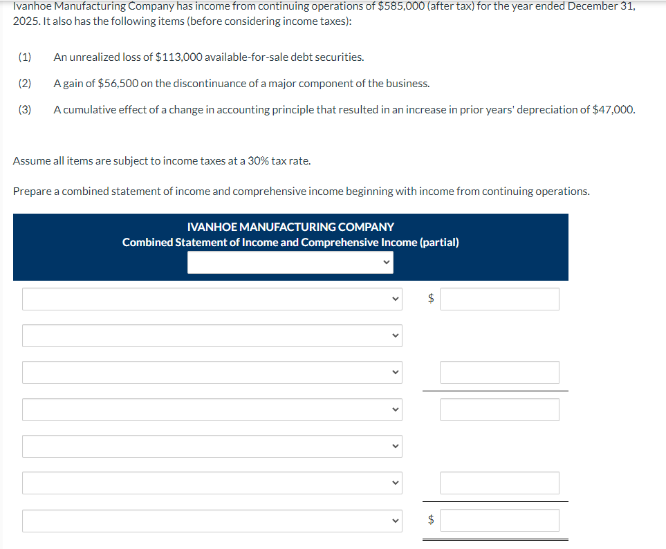 Ivanhoe Manufacturing Company has income from continuing operations of $585,000 (after tax) for the year ended December 31,
2025. It also has the following items (before considering income taxes):
(1)
(2)
(3)
An unrealized loss of $113,000 available-for-sale debt securities.
A gain of $56,500 on the discontinuance of a major component of the business.
A cumulative effect of a change in accounting principle that resulted in an increase in prior years' depreciation of $47,000.
Assume all items are subject to income taxes at a 30% tax rate.
Prepare a combined statement of income and comprehensive income beginning with income from continuing operations.
IVANHOE MANUFACTURING COMPANY
Combined Statement of Income and Comprehensive Income (partial)
$
$