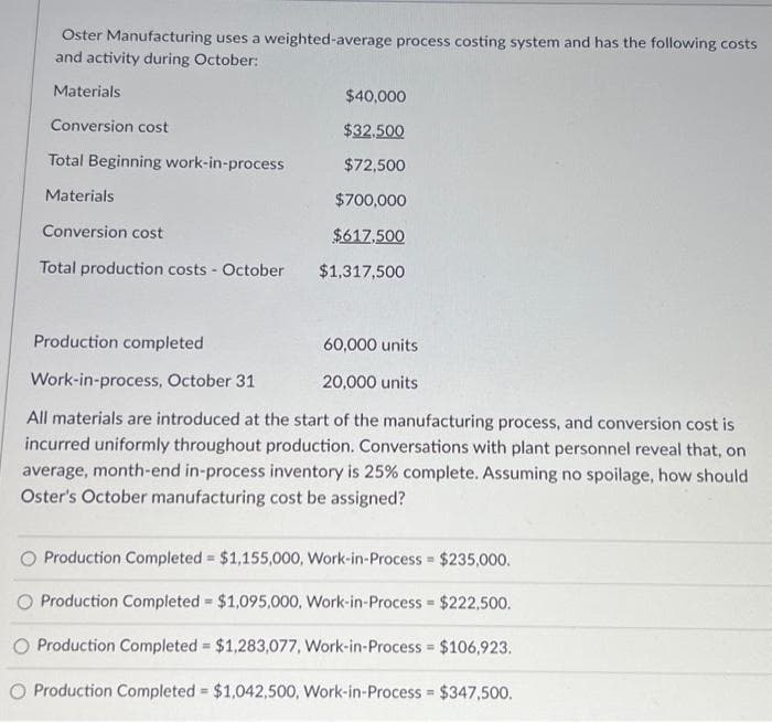 Oster Manufacturing uses a weighted-average process costing system and has the following costs
and activity during October:
Materials
Conversion cost
Total Beginning work-in-process
Materials
Conversion cost
Total production costs - October
$40,000
$32,500
$72,500
$700,000
$617,500
$1,317,500
Production completed
60,000 units
Work-in-process, October 31
20,000 units
All materials are introduced at the start of the manufacturing process, and conversion cost is
incurred uniformly throughout production. Conversations with plant personnel reveal that, on
average, month-end in-process inventory is 25% complete. Assuming no spoilage, how should
Oster's October manufacturing cost be assigned?
Production Completed = $1,155,000, Work-in-Process = $235,000.
O Production Completed = $1,095,000, Work-in-Process = $222,500.
O Production Completed = $1,283,077, Work-in-Process = $106,923.
O Production Completed = $1,042,500, Work-in-Process = $347,500.