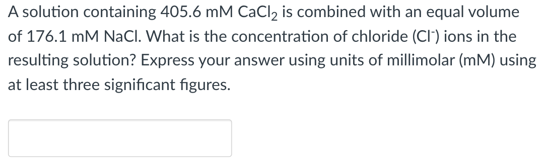 A solution containing 405.6 mM CaCl₂ is combined with an equal volume
of 176.1 mM NaCl. What is the concentration of chloride (CI) ions in the
resulting solution? Express your answer using units of millimolar (mM) using
at least three significant figures.