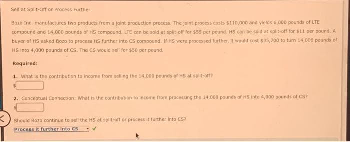 Sell at Split-Off or Process Further
Bozo Inc. manufactures two products from a joint production process. The joint process costs $110,000 and yields 6,000 pounds of LTE
compound and 14,000 pounds of HS compound. LTE can be sold at split-off for $55 per pound. HS can be sold at split-off for $11 per pound. A
buyer of HS asked Bozo to process HS further into CS compound. If HS were processed further, it would cost $35,700 to turn 14,000 pounds of
HS into 4,000 pounds of CS. The CS would sell for $50 per pound.
Required:
1. What is the contribution to income from selling the 14,000 pounds of HS at split-off?
2. Conceptual Connection: What is the contribution to income from processing the 14,000 pounds of HS into 4,000 pounds of CS?
Should Bozo continue to sell the HS at split-off or process it further into CS?
Process it further into CS
✓