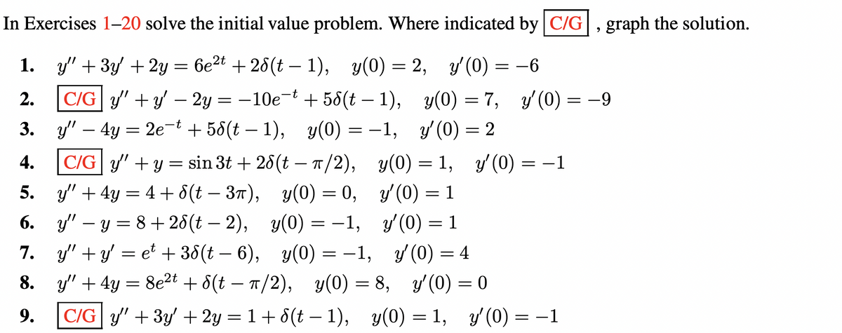 In Exercises 1-20 solve the initial value problem. Where indicated by C/G, graph the solution.
y" + 3y + 2y = 6e²t + 28(t − 1), y(0) = 2, y'(0) = −6
-6
1.
2.
C/Gy' + y' - 2y = −10e-t +58(t-1),
3. y4y = 2e¯t +58(t−1), y(0) = −1,
C/Gy" + y = sin 3t+26(t — π/2),
y" + 4y = 4 + 8(t - 3π), y(0) = 0,
yy=8+28(t− 2), y(0) = −1,
4.
5.
6.
7. y"+y' = et + 38(t− 6),
8.
9.
y(0) = −1,
y(0) = 7, y'(0) = −9
y'(0) = 2
y(0) = 1, y'(0) = −1
y'(0) = 1
y'(0) = 1
y'(0) = 4
y" + 4y = 8e²t + 8(t-π/2),
y(0) = 8,
y'(0) = 0
C/G y + 3y + 2y = 1+8(t−1), y(0) = 1, y'(0) = −1