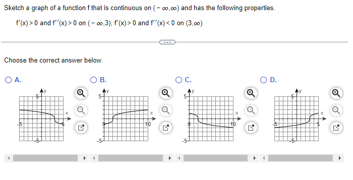 Sketch a graph of a function f that is continuous on (-∞,∞) and has the following properties.
f'(x) > 0 and f''(x) > 0 on (-∞,3); f'(x) > 0 and f''(x) <0 on (3,00)
Choose the correct answer below.
O A.
Q
O B.
5-
O C.
5-
Q
M
O D.
Q
Q