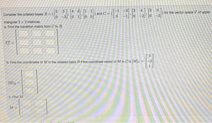 Consider the ordered bases B
triangular 2 x 2 matrices.
a. Find the transition matrix from C to B.
90
(M)
F
3
c. Find M.
M
61 and
and C=
b. Find the coordinates of M in the ordered basis B if the coordinate vector of M in C is [Mc =
F
(16
0
4
[3
for the vector space V of upper