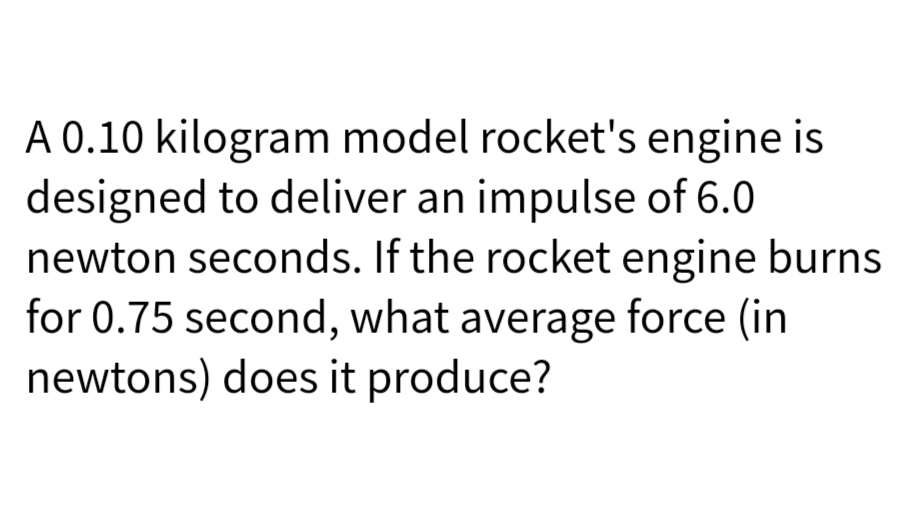 A 0.10 kilogram model rocket's engine is
designed to deliver an impulse of 6.0
newton seconds. If the rocket engine burns
for 0.75 second, what average force (in
newtons) does it produce?
