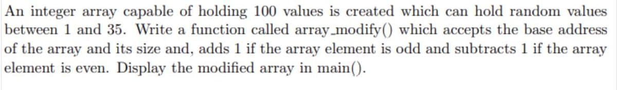 An integer array capable of holding 100 values is created which can hold random values
between 1 and 35. Write a function called array_modify() which accepts the base address
of the array and its size and, adds 1 if the array element is odd and subtracts 1 if the array
element is even. Display the modified array in main().
