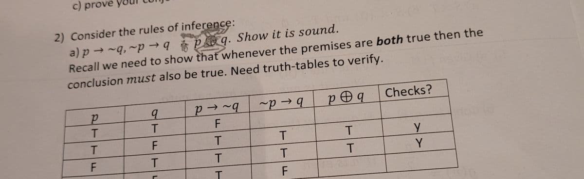 c) prove yo
2) Consider the rules of inference:
a) p → -q, ~p → q poq. Show it is sound.
Recall we need to show that whenever the premises are both true then the
conclusion must also be true. Need truth-tables to verify.
p Oq
Checks?
T.
T.
T.
Y
ET
TFTL
