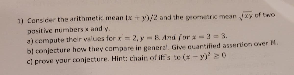 1) Consider the arithmetic mean (x + y)/2 and the geometric mean xy of two
positive numbers x and y.
a) compute their values for x = 2, y = 8. And for x 3 = 3.
b) conjecture how they compare in general. Give quantified assertion over N.
c) prove your conjecture. Hint: chain of iff's to (x-y)2 20
%3D
