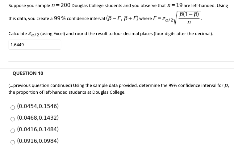 Suppose you sample n=200 Douglas College students and you observe that x= 19 are left-handed. Usi
P(1- )
this data, you create a 99% confidence interval (p- E, ß+ E) where E= Za/2
Calculate Za/2 (using Excel) and round the result to four decimal places (four digits after the decimal).
1.6449
QUESTION 10
(.previous question continued) Using the sample data provided, determine the 99% confidence interval for
the proportion of left-handed students at Douglas College.
o (0.0454,0.1546)
o (0.0468,0.1432)
o (0.0416,0.1484)
o (0.0916,0.0984)
