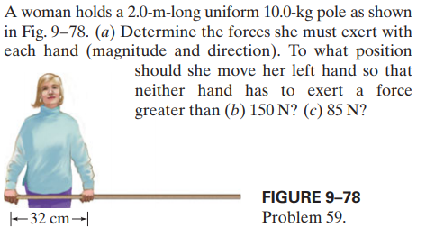 A woman holds a 2.0-m-long uniform 10.0-kg pole as shown
in Fig. 9–78. (a) Determine the forces she must exert with
each hand (magnitude and direction). To what position
should she move her left hand so that
neither hand has to exert a force
greater than (b) 150 N? (c) 85 N?
FIGURE 9–78
-32 cm→|
Problem 59.
