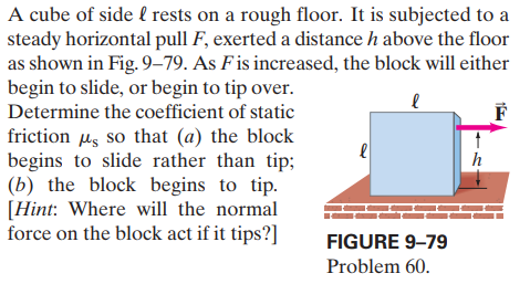 A cube of side l rests on a rough floor. It is subjected to a
steady horizontal pull F, exerted a distance h above the floor
as shown in Fig. 9-79. As Fis increased, the block will either
begin to slide, or begin to tip over.
Determine the coefficient of static
friction us so that (a) the block
begins to slide rather than tip;
(b) the block begins to tip.
[Hint: Where will the normal
force on the block act if it tips?]
h
FIGURE 9–79
Problem 60.
