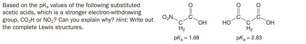 Based on the pKa values of the following substituted
acetic acids, which is a stronger electron-withdrawing
group, CO2H or NO2? Can you explain why? Hint: Write out
the complete Lewis structures.
O,N.
C.
ОН
HO
H2
H2
pKa = 1.68
pK = 2.83
