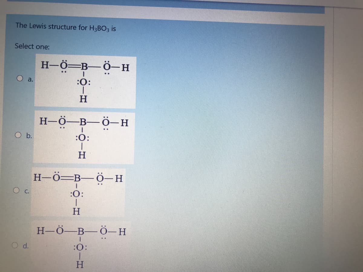 The Lewis structure for H3BO3 is
Select one:
H-Ö=B-Ö-H
a.
:O:
H
Н-ӧ—В— Ӧ—н
O b.
:0:
H
Н-ӧ—В— ӧ—н
C.
:0:
H
Н-ӧ—В— ӧ—Н
d.
:
H.
