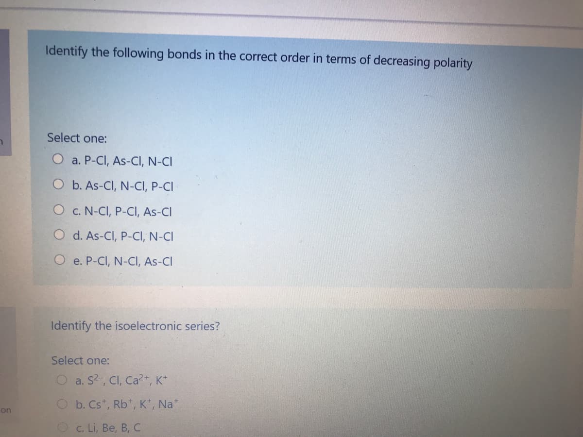 Identify the following bonds in the correct order in terms of decreasing polarity
Select one:
a. P-CI, As-CI, N-CI
O b. As-CI, N-CI, P-CI
C. N-CI, P-CI, As-CI
d. As-CI, P-CI, N-CI
O e. P-CI, N-CI, As-CI
Identify the isoelectronic series?
Select one:
O a. S2, CI, Ca?+, K*
b. Cs*, Rb*, K*, Na*
on
O c. Li, Be, B, C
