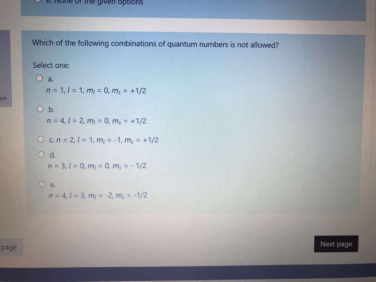 the given options
Which of the following combinations of quantum numbers is not allowed?
Select one:
O a.
n = 1, 1 = 1, m = 0, m, = +1/2
on
O b.
n = 4, l = 2, m = 0, m, = +1/2
O c.n = 2, 1 = 1, m = -1, m, = +1/2
d.
n = 3, 1 = 0, m = 0, m; = - 1/2
O e.
n = 4, l = 3, m = -2, m, = -1/2
Next page
page
