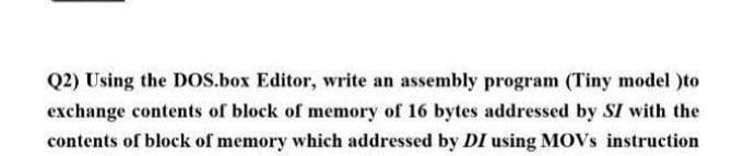 Q2) Using the DOS.box Editor, write an assembly program (Tiny model )to
exchange contents of block of memory of 16 bytes addressed by SI with the
contents of block of memory which addressed by DI using MOVS instruction
