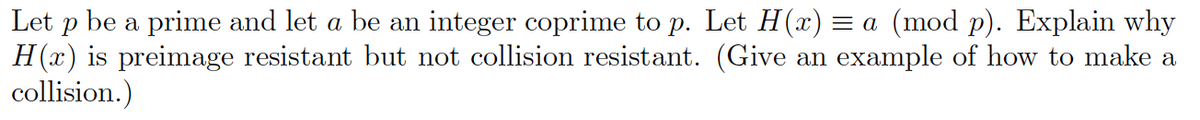 Let p be a prime and let a be an integer coprime to p. Let H(x) = a (mod p). Explain why
H(x) is preimage resistant but not collision resistant. (Give an example of how to make a
collision.)
