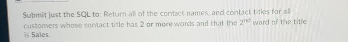 Submit just the SQL to: Return all of the contact names, and contact titles for all
customers whose contact title has 2 or more words and that the 2nd word of the title
is Sales.
