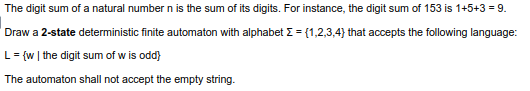 The digit sum of a natural number n is the sum of its digits. For instance, the digit sum of 153 is 1+5+3 = 9.
Draw a 2-state deterministic finite automaton with alphabet E = {1,2,3,4} that accepts the following language:
L= {w | the digit sum of w is odd}
The automaton shall not accept the empty string.
