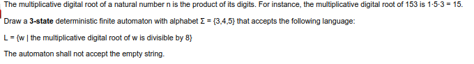 The multiplicative digital root of a natural number n is the product of its digits. For instance, the multiplicative digital root of 153 is 1-5-3 = 15.
Draw a 3-state deterministic finite automaton with alphabet E = (3,4,5) that accepts the following language:
L= {w | the multiplicative digital root of w is divisible by 8}
The automaton shall not accept the empty string.
