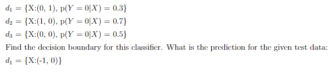 di
{X:(0, 1), p(Y = 0|X) = 0.3}
d2 = {X:(1, 0), p(Y = 0|X) = 0.7}
dz = {X:(0, 0), p(Y = 0|X) = 0.5}
Find the decision boundary for this classifier. What is the prediction for the given test data:
di
{X:(-1, 0)}
