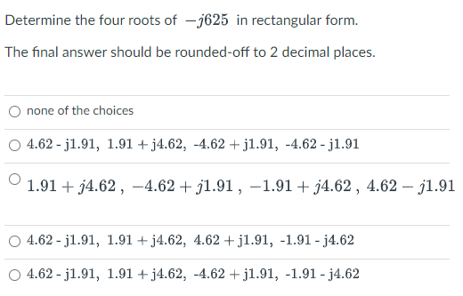 Determine the four roots of – j625 in rectangular form.
The final answer should be rounded-off to 2 decimal places.
none of the choices
4.62 - j1.91, 1.91 + j4.62, -4.62 +jl.91, -4.62 - jl.91
1.91 + j4.62 , -4.62 + j1.91, -1.91 + j4.62 , 4.62 – j1.91
4.62 - j1.91, 1.91 + j4.62, 4.62 + jl.91, -1.91 - j4.62
O 4.62 - j1.91, 1.91 + j4.62, -4.62 + jl.91, -1.91 - j4.62
