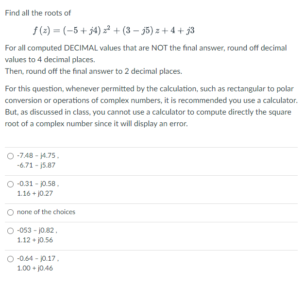 Find all the roots of
f (z) = (-5+ j4) z² + (3 – j5) z + 4 + j3
For all computed DECIMAL values that are NOT the final answer, round off decimal
values to 4 decimal places.
Then, round off the final answer to 2 decimal places.
For this question, whenever permitted by the calculation, such as rectangular to polar
conversion or operations of complex numbers, it is recommended you use a calculator.
But, as discussed in class, you cannot use a calculator to compute directly the square
root of a complex number since it will display an error.
O -7.48 - j4.75,
-6.71 - j5.87
O -0.31 - jo.58 ,
1.16 + j0.27
none of the choices
O -053 - jo.82,
1.12 + jo.56
-0.64 - jo.17,
1.00 + jo.46
