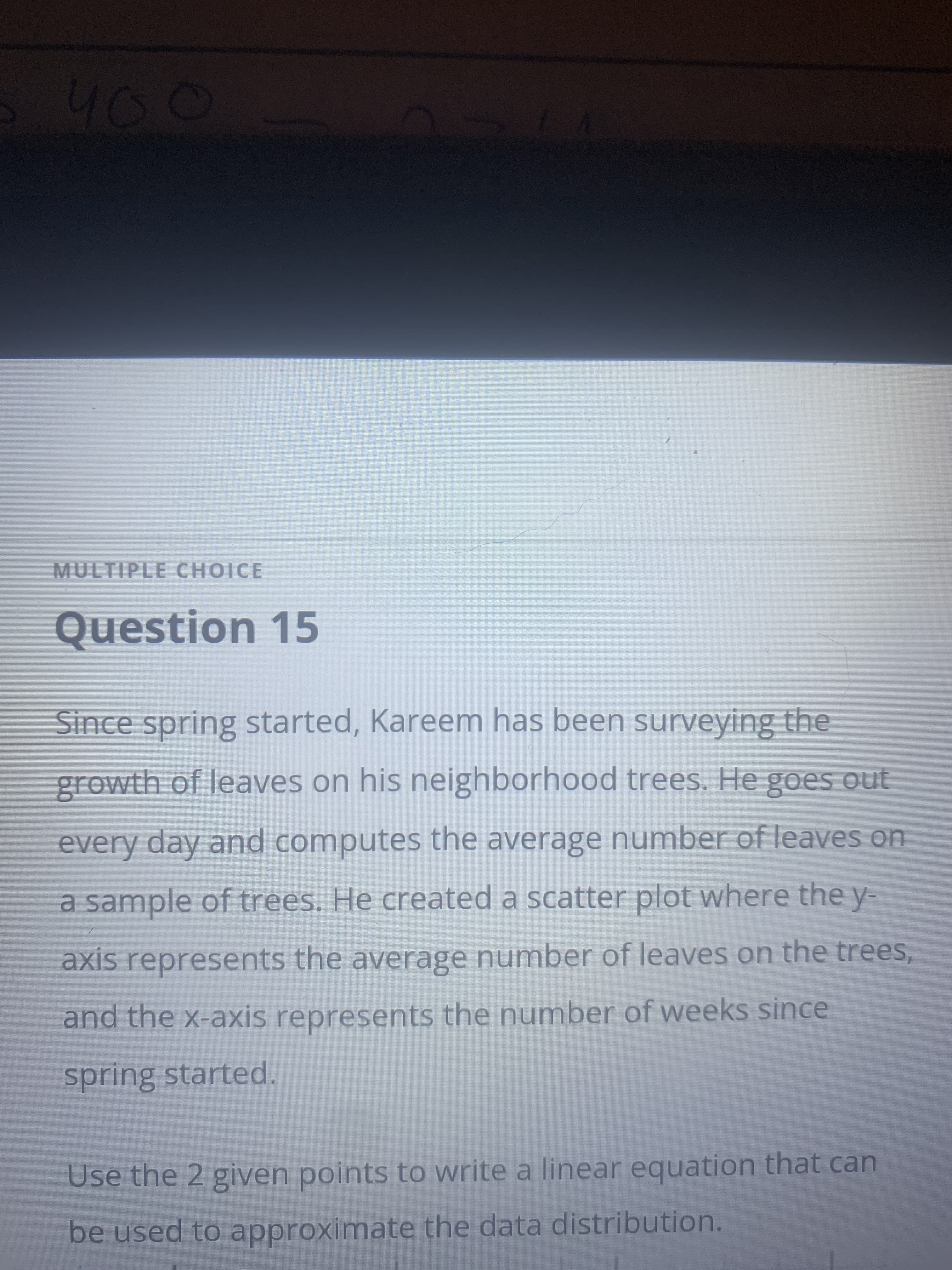 40
MULTIPLE CHOICE
Question 15
Since spring started, Kareem has been surveying the
growth of leaves on his neighborhood trees. He goes out
every day and computes the average number of leaves on
a sample of trees. He created a scatter plot where the y-
axis represents the average number of leaves on the trees,
and the x-axis represents the number of weeks since
spring started.
Use the 2 given points to write a linear equation that can
be used to approximate the data distribution.
